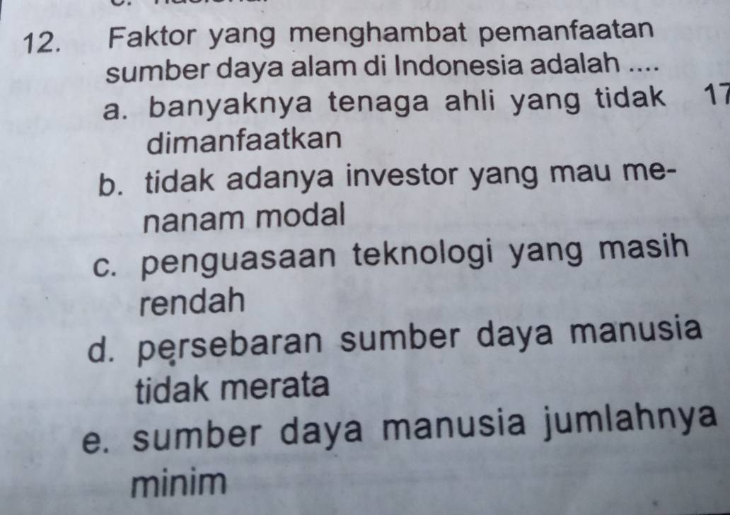 Faktor yang menghambat pemanfaatan
sumber daya alam di Indonesia adalah ....
a. banyaknya tenaga ahli yang tidak 17
dimanfaatkan
b. tidak adanya investor yang mau me-
nanam modal
c. penguasaan teknologi yang masih
rendah
d. persebaran sumber daya manusia
tidak merata
e. sumber daya manusia jumlahnya
minim