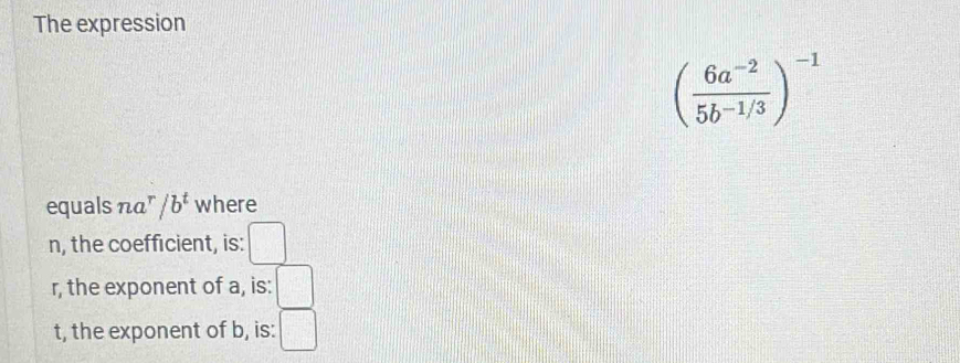 The expression
( (6a^(-2))/5b^(-1/3) )^-1
equals na^r/b^t where 
n, the coefficient, is: □ 
r, the exponent of a, is: □ 
t, the exponent of b, is: □