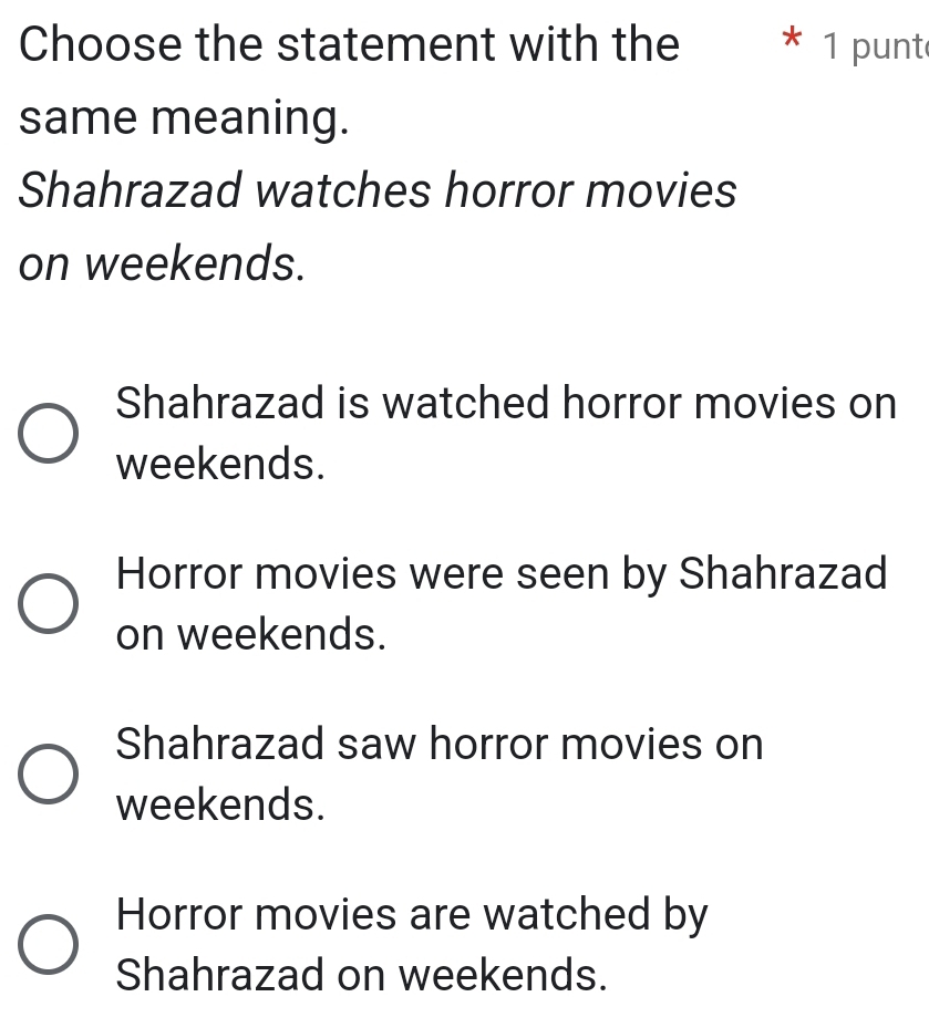 Choose the statement with the * 1 punt
same meaning.
Shahrazad watches horror movies
on weekends.
Shahrazad is watched horror movies on
weekends.
Horror movies were seen by Shahrazad
on weekends.
Shahrazad saw horror movies on
weekends.
Horror movies are watched by
Shahrazad on weekends.