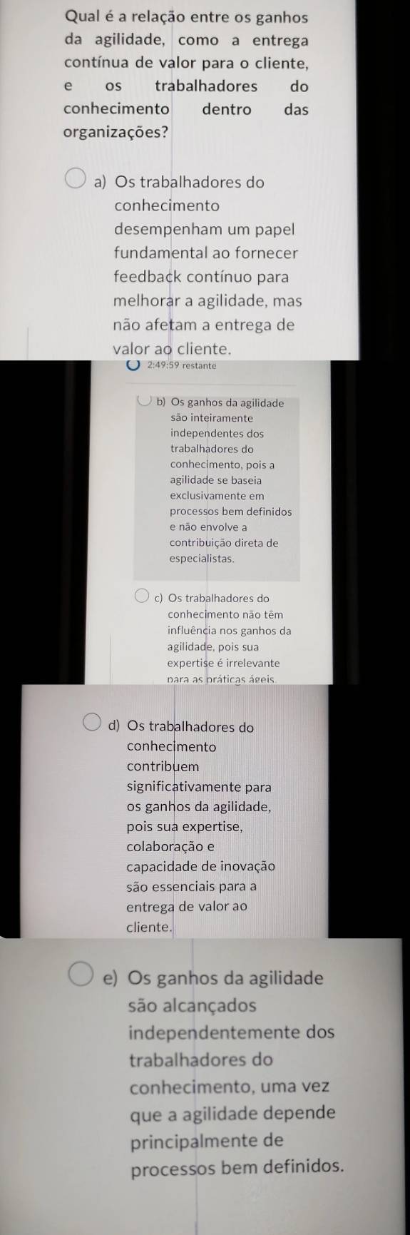 Qual é a relação entre os ganhos
da agilidade, como a entrega
contínua de valor para o cliente,
e os trabalhadores do
conhecimento dentro das
organizações?
a) Os trabalhadores do
conhecimento
desempenham um papel
fundamental ao fornecer
feedback contínuo para
melhorar a agilidade, mas
não afetam a entrega de
valor ao cliente.
2:49:59 restante
b) Os ganhos da agilidade
são inteiramente
independentes dos
trabalhadores do
conhecimento, pois a
agilidade se baseia
exclusivamente em
processos bem definidos
e não envolve a
contribuição direta de
especialistas.
c) Os trabalhadores do
conhecimento não têm
influência nos ganhos da
agilidade, pois sua
expertise é irrelevante
para as práticas ágeis
d) Os trabalhadores do
conhecimento
contribuem
significativamente para
os ganhos da agilidade,
pois sua expertise,
colaboração e
capacidade de inovação
são essenciais para a
entrega de valor ao
cliente.
e) Os ganhos da agilidade
são alcançados
independentemente dos
trabalhadores do
conhecimento, uma vez
que a agilidade depende
principalmente de
processos bem definidos.