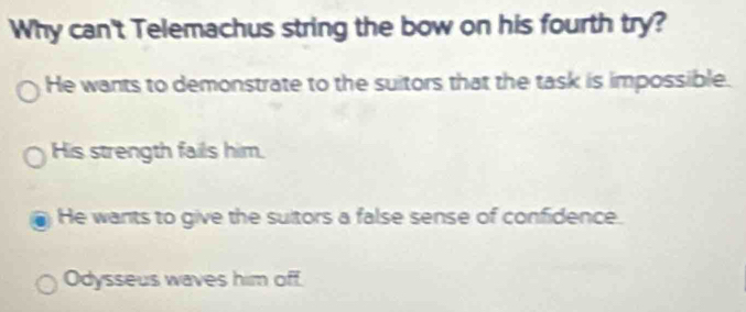 Why can't Telemachus string the bow on his fourth try?
He wants to demonstrate to the suitors that the task is impossible.
His strength fails him.
He wants to give the suitors a false sense of confidence.
Odysseus waves him off.