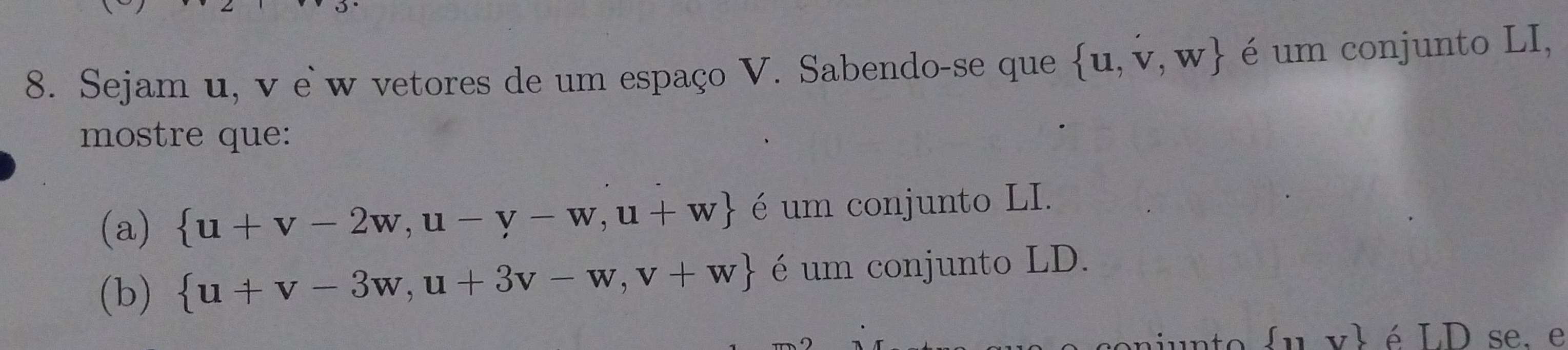 Sejam u, v e w vetores de um espaço V. Sabendo-se que  u,v,w é um conjunto LI, 
mostre que: 
(a)  u+v-2w,u-v-w,u+w é um conjunto LI. 
(b)  u+v-3w,u+3v-w,v+w é um conjunto LD.
 11 é LD se, e