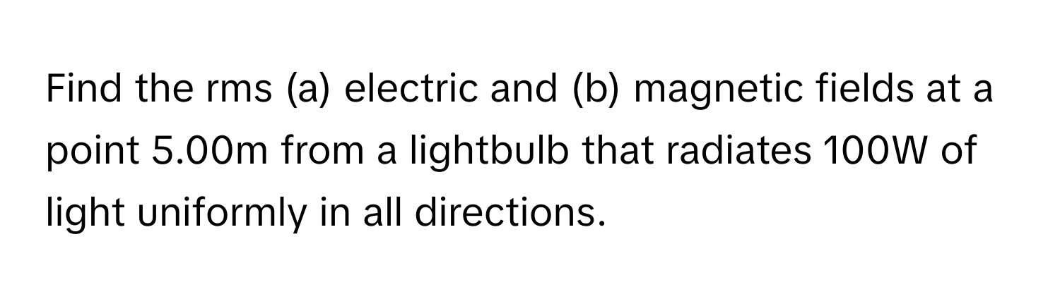 Find the rms (a) electric and (b) magnetic fields at a point 5.00m from a lightbulb that radiates 100W of light uniformly in all directions.