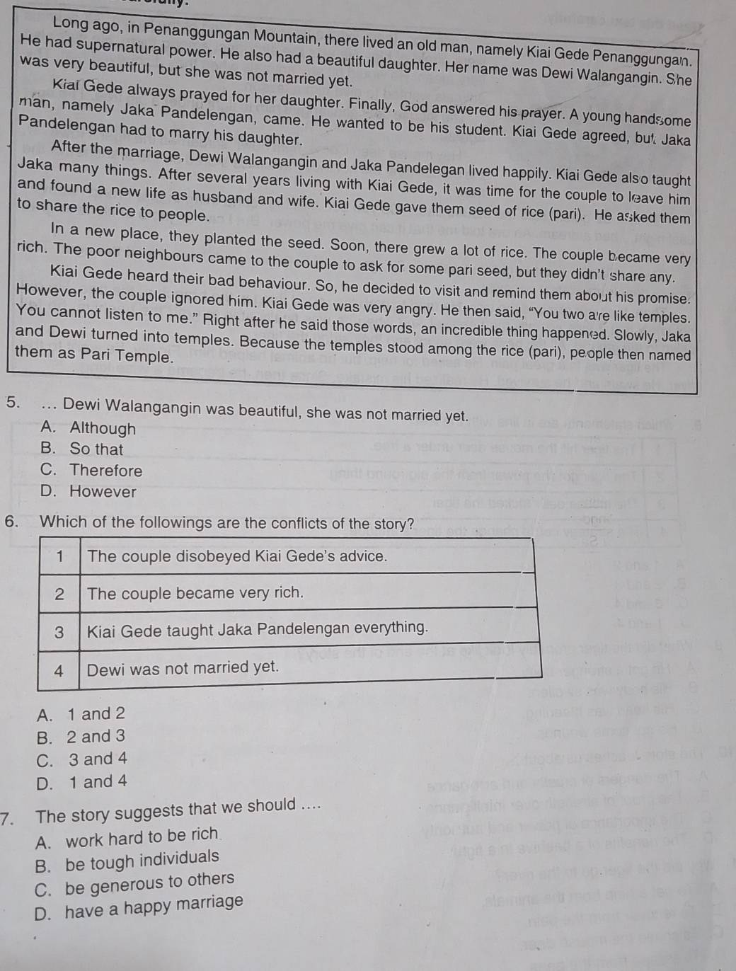 Long ago, in Penanggungan Mountain, there lived an old man, namely Kiai Gede Penanggungan.
He had supernatural power. He also had a beautiful daughter. Her name was Dewi Walangangin. She
was very beautiful, but she was not married yet.
Kiai Gede always prayed for her daughter. Finally, God answered his prayer. A young handsome
man, namely Jaka Pandelengan, came. He wanted to be his student. Kiai Gede agreed, but Jaka
Pandelengan had to marry his daughter.
After the marriage, Dewi Walangangin and Jaka Pandelegan lived happily. Kiai Gede also taught
Jaka many things. After several years living with Kiai Gede, it was time for the couple to leave him
and found a new life as husband and wife. Kiai Gede gave them seed of rice (pari). He asked them
to share the rice to people.
In a new place, they planted the seed. Soon, there grew a lot of rice. The couple became very
rich. The poor neighbours came to the couple to ask for some pari seed, but they didn't share any.
Kiai Gede heard their bad behaviour. So, he decided to visit and remind them about his promise.
However, the couple ignored him. Kiai Gede was very angry. He then said, “You two a're like temples.
You cannot listen to me.” Right after he said those words, an incredible thing happened. Slowly, Jaka
and Dewi turned into temples. Because the temples stood among the rice (pari), people then named
them as Pari Temple.
5. . Dewi Walangangin was beautiful, she was not married yet.
A. Although
B. So that
C. Therefore
D. However
6. Which of the followings are the conflicts of the story?
A. 1 and 2
B. 2 and 3
C. 3 and 4
D. 1 and 4
7. The story suggests that we should ....
A. work hard to be rich
B. be tough individuals
C. be generous to others
D. have a happy marriage