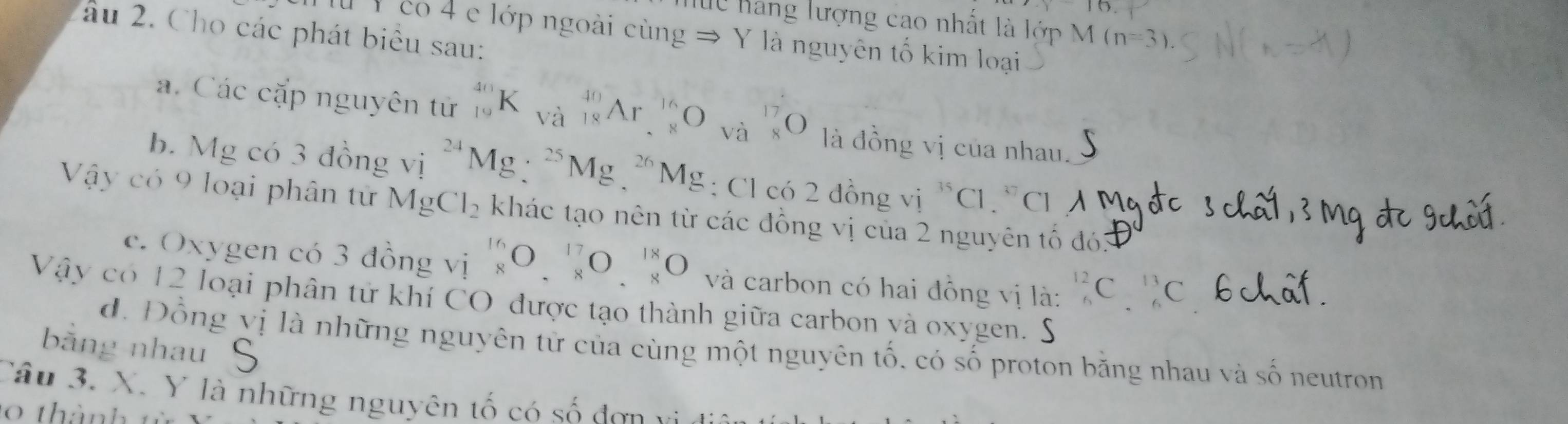 lc hang lượng cao nhất là lớp M (n=3)
âu 2. Cho các phát biêu sau: 
l Y có 4 e lớp ngoài cùng → Y là nguyên tố kim loại 
a. Các cặp nguyên tử _(19)^(40)K_(Va)^(40)Ar_(· 8)^(16)O x· 2 beginarrayr 17 8endarray O là đồng vị của nhau. 
b. Mg có 3 đồng vị ^24Mg:^25Mg.^26 Mg : Cl có 2 đồng vị ^35Cl ` c i 
Vậy có 9 loại phân tử MgCl_2 khác tạo nên từ các đồng vị của 2 nguyên tố đó3 
c. Oxygen có 3 đồng vị _8^((16)O_.^(17)O_.^(18)O và carbon có hai đồng vị là: ^12)_6C^(13)_6C
Vậy có 12 loại phân tử khí CO được tạo thành giữa carbon yà oxygen. S 
bằng nhau 
d. Đồng vị là những nguyên từ của cùng một nguyên tố, có số proton bằng nhau và số neutron 
Câu 3. X. Y là những nguyên tố có số đơn
0 thàn h t