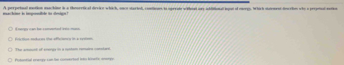machine is impossible to design? A perpetual motion machine in a theoretical device which, once started, continues to operate without any additional ingut of energy. Which stmement describes why a perpenul ention
Energy can be converted into mass.
Friction reduces the efficiency in a system
The amount of energy in a system memains comntant
Potential enengy can be conversed into kinetic eneng
