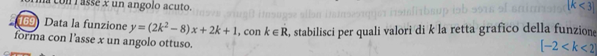 a con l assé x un angolo acuto. [k<3]
169 Data la funzione y=(2k^2-8)x+2k+1 , con k∈ R , stabilisci per quali valori di k la retta grafico della funzione 
forma con l’asse x un angolo ottuso.
[-2