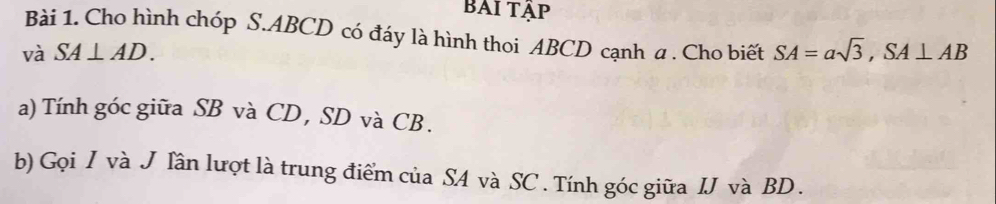 BAI tập 
Bài 1. Cho hình chóp S. ABCD có đáy là hình thoi ABCD cạnh a . Cho biết 
và SA⊥ AD. SA=asqrt(3), SA⊥ AB
a) Tính góc giữa SB và CD, SD và CB. 
b) Gọi I và J Iần lượt là trung điểm của SA và SC. Tính góc giữa IJ và BD.