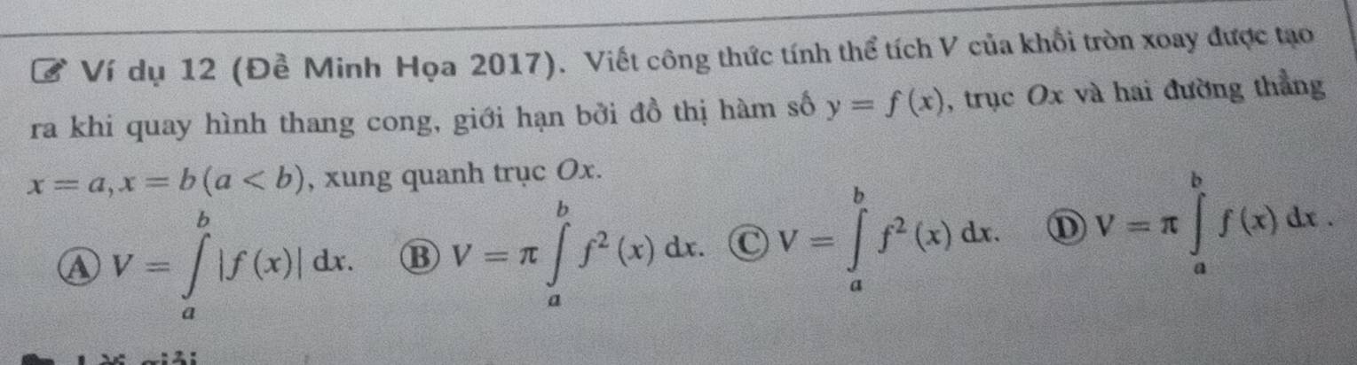 Ví dụ 12 (Đề Minh Họa 2017). Viết công thức tính thể tích V của khổi tròn xoay được tạo
ra khi quay hình thang cong, giới hạn bởi đồ thị hàm số y=f(x) , trục Ox và hai đường thẳng
x=a, x=b(a , xung quanh trục Ox.
A V=∈tlimits _a^(b|f(x)|dx. ⑬ V=π ∈tlimits _a^bf^2)(x)dx. C V=∈tlimits _a^(bf^2)(x)dx. ① V=π ∈tlimits _a^bf(x)dx.