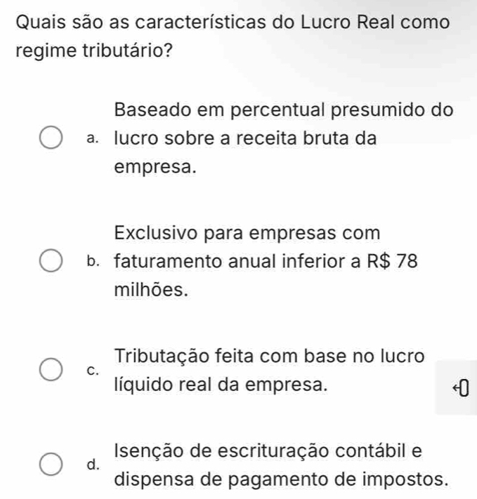 Quais são as características do Lucro Real como
regime tributário?
Baseado em percentual presumido do
a. lucro sobre a receita bruta da
empresa.
Exclusivo para empresas com
b. faturamento anual inferior a R$ 78
milhões.
Tributação feita com base no lucro
C.
líquido real da empresa.
Isenção de escrituração contábil e
d.
dispensa de pagamento de impostos.