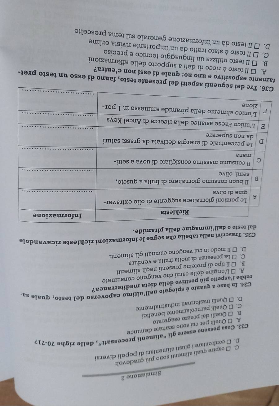 Simulazione 2
C. □ capire quali alimenti sono più gradevoli
D. □ confrontare i giusti alimentari di popoli diversi
C33. Cosa possono essere gli “alimenti processati”, delle righe 70-71 ?
A. □ Quelli per cui sono scattate denunce
B. □ Quelli dal prezzo esagerato
C. □ Quelli particolarmente benefici
D. □ Quelli trasformati industrialmente
C34. In base a quanto è spiegato nell'ultimo capoverso del testo, quale sa-
rebbe l’aspetto più positivo della dieta mediterranea?
A. □ L'origine delle carni che vengono consumate
B. □ Il tipo di proteine presenti negli alimenti
C. □ La presenza di molta frutta e verdura
D. □ Il modo in cui vengono cucinati gli alimenti
C35. Trascrivi nella tabella che segue le informazioni richieste ricavandole
to o dall’immagine della piramide.
C del presente testo, fanno di esso un testo pret-
tamente espositivo e uno no: quale di essi non C' entra?
A. É Il testo è ricco di dati a supporto delle affermazioni
B. □ Il testo utilizza un linguaggio tecnico e preciso
C. □ Il testo è stato tratto da un’importante rivista online
D. □ Il testo dà un’informazione generale sul tema prescelto