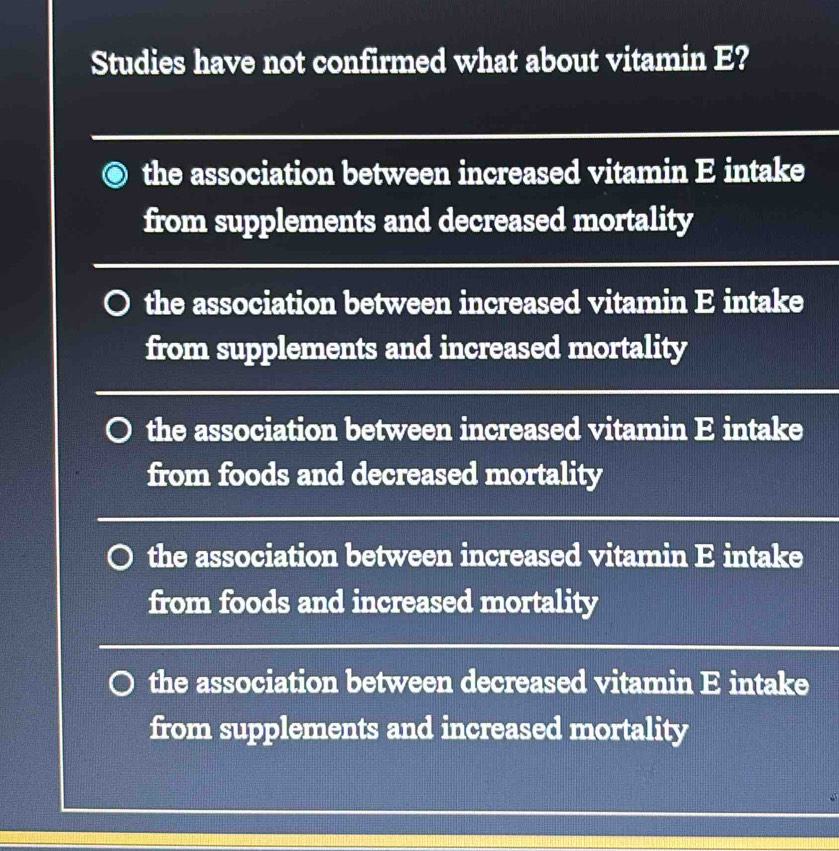 Studies have not confirmed what about vitamin E?
the association between increased vitamin E intake
from supplements and decreased mortality
the association between increased vitamin E intake
from supplements and increased mortality
the association between increased vitamin E intake
from foods and decreased mortality
the association between increased vitamin E intake
from foods and increased mortality
the association between decreased vitamin E intake
from supplements and increased mortality