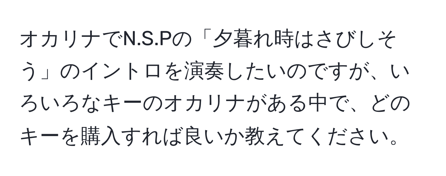 オカリナでN.S.Pの「夕暮れ時はさびしそう」のイントロを演奏したいのですが、いろいろなキーのオカリナがある中で、どのキーを購入すれば良いか教えてください。