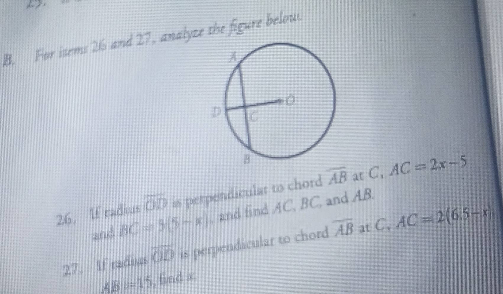 For items 26 and 27, analyze the figure below. 
26. If radius overline OD is perpendicular to chord overline AB at C, AC=2x-5
and BC=3(5-x) , and find AC, BC, and AB. 
27. If radius overline OD is perpendicular to chord overline AB at C AC=2(6.5-x)
AB=15 , fnd x