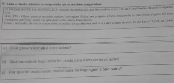 Leía o texto abaixo e responda as questões sugeridas: 
Lei: O PRESIDENTE DA REPÚBLICA, usando da atribuição que lhe confere o art. 180 da Constituição, decreta a seguinte 
Art, 171 - Obter, para sí ou para outrem, vantagem ilícita, em prejuízo alheio, induzindo ou mantendo alguêm em erro, 
mediante artificio, ardil, ou qualquer outro meio fraudulento: 
P ena - reclusão, de um a cinco anos, e multa, de quinhentos mil réis a dez contos de réis. (Vide Lei n° 7.209, de 1984) 
_ 
_ 
_ 
a) Que gênero textual é esse acima? 
_ 
b) Que variedade linguística foi usada para escrever esse texto? 
_ 
c) Por que foi usado essa modalidade de linguagem e não outra?