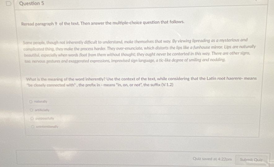 Reread paragraph 9 of the text. Then answer the multiple-choice question that follows.
Some people, though not inherently difficult to understand, make themselves that way. By viewing lipreading as a mysterious and
complicated thing, they make the process harder. They over-enunciate, which distorts the lips like a funhouse mirror. Lips are naturally
beautiful, especially when words float from them without thought; they ought never be contorted in this way. There are other signs,
too: nervous gestures and exaggerated expressions, improvised sign language, a tic-like degree of smiling and nodding.
What is the meaning of the word inherently? Use the context of the text, while considering that the Latin root haerere- means
''be closely connected with" , the prefix in - means "in, on, or not", the sufféx (V.1.2)
naturally
artificially
purposefully
unintentionally
Quiz saved at 4:22pm Submit Quiz