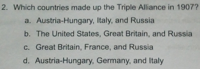 Which countries made up the Triple Alliance in 1907?
a. Austria-Hungary, Italy, and Russia
b. The United States, Great Britain, and Russia
c. Great Britain, France, and Russia
d. Austria-Hungary, Germany, and Italy