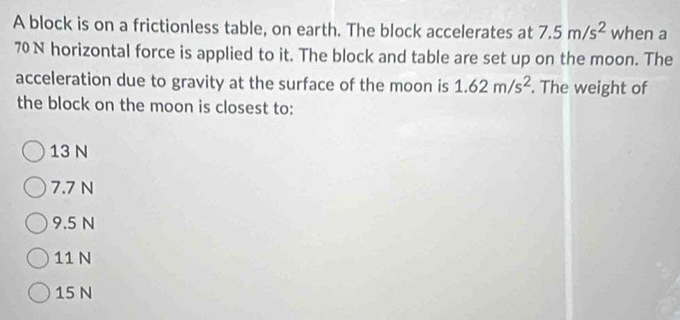 A block is on a frictionless table, on earth. The block accelerates at 7.5m/s^2 when a
70 N horizontal force is applied to it. The block and table are set up on the moon. The
acceleration due to gravity at the surface of the moon is 1.62m/s^2. The weight of
the block on the moon is closest to:
13 N
7.7 N
9.5 N
11 N
15 N