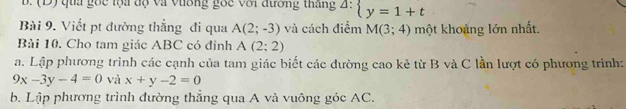 qua gốc lộa độ và Vương gốc với đường tháng^(△ :)beginarrayl y=1+tendarray.
Bài 9. Viết pt đường thẳng đi qua A(2;-3) và cách điểm M(3;4) một khoảng lớn nhất. 
Bài 10. Cho tam giác ABC có đỉnh A(2:2)
a. Lập phương trình các cạnh của tam giác biết các đường cao kẻ từ B và C lần lượt có phương trình:
9x-3y-4=0 và x+y-2=0
b. Lập phương trình đường thắng qua A và vuông góc AC.