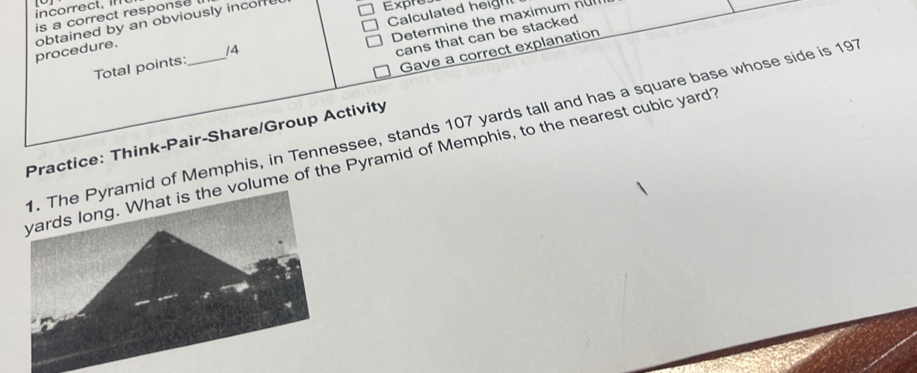 Calculated heigh 
is a correct response 
Determine the maximum nu 
procedure. obtained by an obviously incorfu Exprey 
cans that can be stacked 
Gave a correct explanation 
Total points: /4 
Pyramid of Memphis, in Tennessee, stands 107 yards tall and has a square base whose side is 197
Practice: Think-Pair-Share/Group Activity 
s the volume of the Pyramid of Memphis, to the nearest cubic yard?