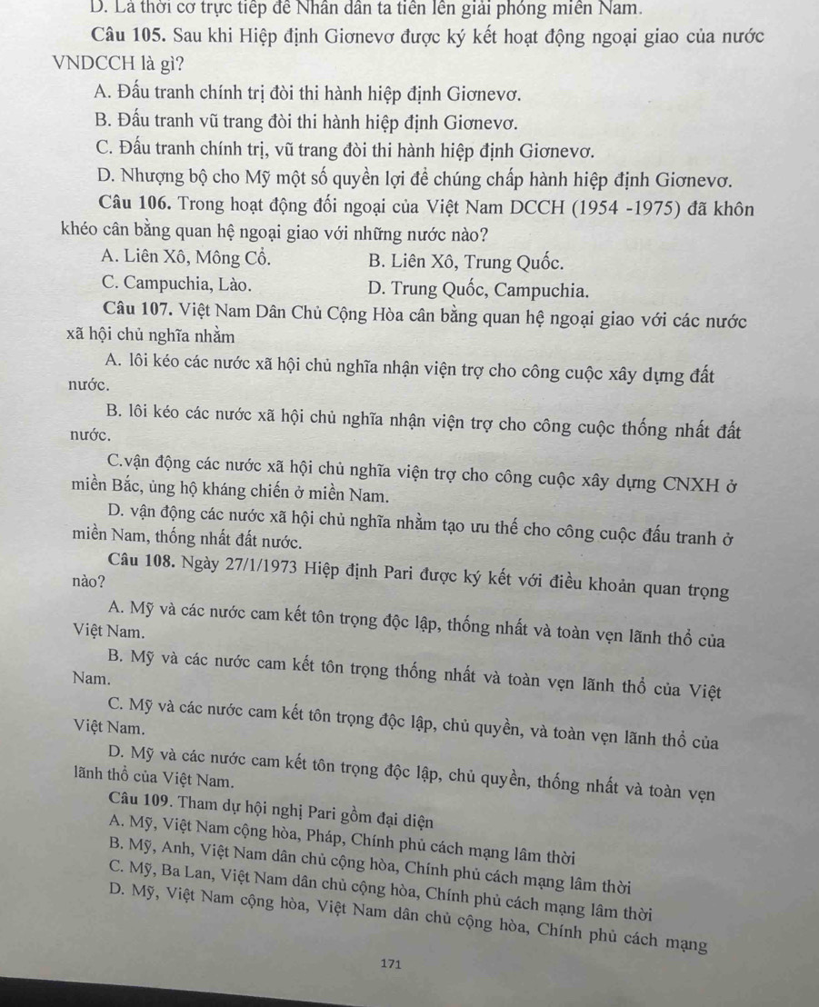 D. Là thời cơ trực tiếp để Nhân dân ta tiền lên giải phóng miền Nam.
Câu 105. Sau khi Hiệp định Giơnevơ được ký kết hoạt động ngoại giao của nước
VNDCCH là gì?
A. Đấu tranh chính trị đòi thi hành hiệp định Giơnevơ.
B. Đầu tranh vũ trang đòi thi hành hiệp định Giơnevơ.
C. Đấu tranh chính trị, vũ trang đòi thi hành hiệp định Giơnevơ.
D. Nhượng bộ cho Mỹ một số quyền lợi để chúng chấp hành hiệp định Giơnevơ.
Câu 106. Trong hoạt động đối ngoại của Việt Nam DCCH (1954 -1975) đã khôn
khéo cân bằng quan hệ ngoại giao với những nước nào?
A. Liên Xô, Mông Cổ. B. Liên Xô, Trung Quốc.
C. Campuchia, Lào. D. Trung Quốc, Campuchia.
Câu 107. Việt Nam Dân Chủ Cộng Hòa cân bằng quan hệ ngoại giao với các nước
xã hội chủ nghĩa nhằm
A. lôi kéo các nước xã hội chủ nghĩa nhận viện trợ cho công cuộc xây dựng đất
nước.
B. lôi kéo các nước xã hội chủ nghĩa nhận viện trợ cho công cuộc thống nhất đất
nước.
C.vận động các nước xã hội chủ nghĩa viện trợ cho công cuộc xây dựng CNXH ở
miền Bắc, ủng hộ kháng chiến ở miền Nam.
D. vận động các nước xã hội chủ nghĩa nhằm tạo ưu thế cho công cuộc đấu tranh ở
miền Nam, thống nhất đất nước.
Câu 108. Ngày 27/1/1973 Hiệp định Pari được ký kết với điều khoản quan trọng
nào?
A. Mỹ và các nước cam kết tôn trọng độc lập, thống nhất và toàn vẹn lãnh thổ của
Việt Nam.
B. Mỹ và các nước cam kết tôn trọng thống nhất và toàn vẹn lãnh thổ của Việt
Nam.
C. Mỹ và các nước cam kết tôn trọng độc lập, chủ quyền, và toàn vẹn lãnh thổ của
Việt Nam.
D. Mỹ và các nước cam kết tôn trọng độc lập, chủ quyền, thống nhất và toàn vẹn
lãnh thổ của Việt Nam.
Câu 109. Tham dự hội nghị Pari gồm đại diện
A. Mỹ, Việt Nam cộng hòa, Pháp, Chính phủ cách mạng lâm thời
B. Mỹ, Anh, Việt Nam dân chủ cộng hòa, Chính phủ cách mạng lâm thời
C. Mỹ, Ba Lan, Việt Nam dân chủ cộng hòa, Chính phủ cách mạng lâm thời
D. Mỹ, Việt Nam cộng hòa, Việt Nam dân chủ cộng hòa, Chính phủ cách mạng
171