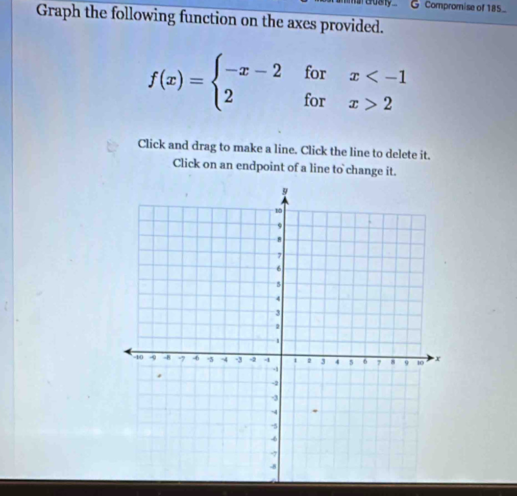 mt cruany ... Compromise of 185_ 
Graph the following function on the axes provided.
f(x)=beginarrayl -x-2forx 2endarray.
Click and drag to make a line. Click the line to delete it. 
Click on an endpoint of a line to change it.