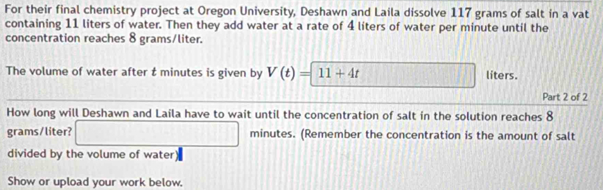 For their final chemistry project at Oregon University, Deshawn and Laila dissolve 117 grams of salt in a vat 
containing 11 liters of water. Then they add water at a rate of 4 liters of water per minute until the 
concentration reaches 8 grams/liter. 
The volume of water after t minutes is given by V(t)=11+4t liters. 
Part 2 of 2 
How long will Deshawn and Laila have to wait until the concentration of salt in the solution reaches 8
grams/liter? □ minutes. (Remember the concentration is the amount of salt 
divided by the volume of water) 
Show or upload your work below.