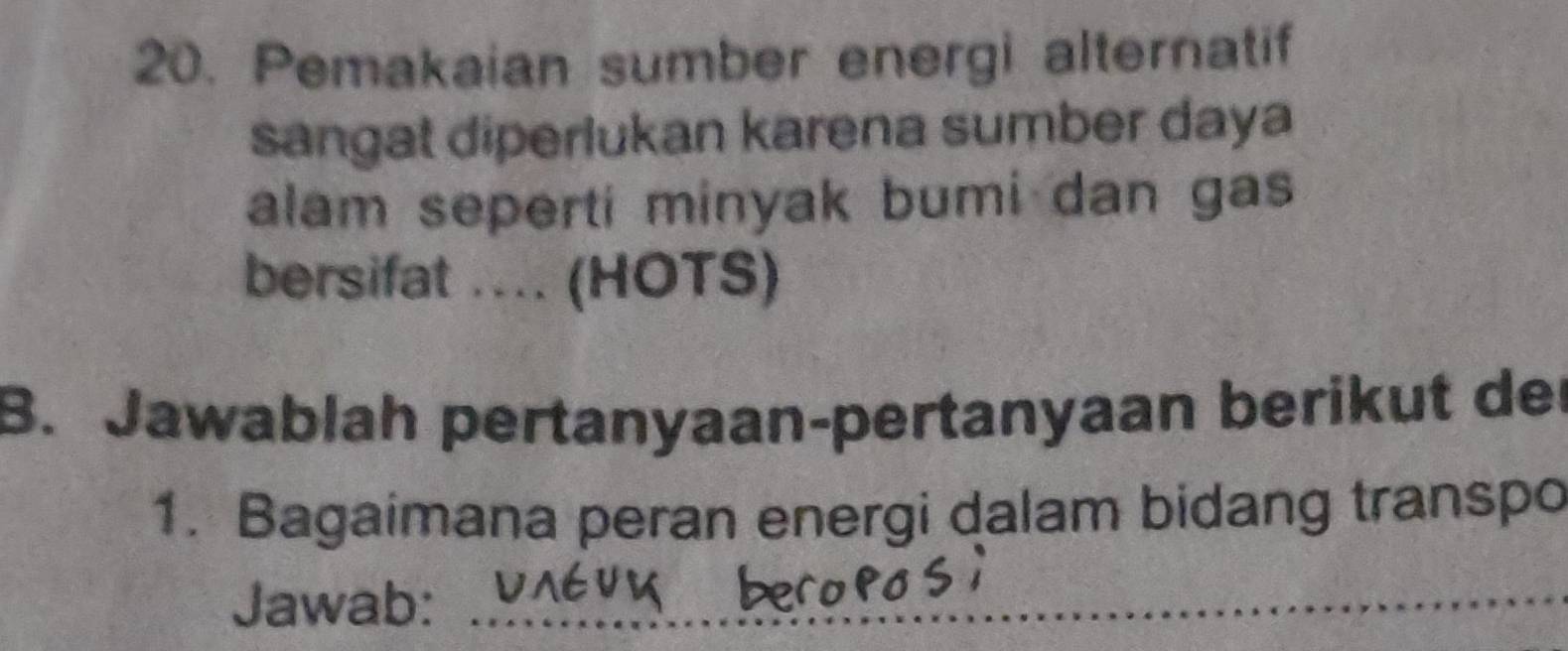 Pemakaian sumber energi alternatif 
sangat diperlukan karena sumber daya 
alam seperti minyak bumi dan gas 
bersifat .... (HOTS) 
B. Jawablah pertanyaan-pertanyaan berikut der 
1. Bagaimana peran energi dalam bidang transpo 
Jawab:_