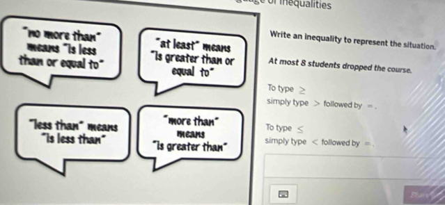 ge of inequalities
"no more than"
Write an inequality to represent the situation.
means "Is less "at least" means
than or equal to" "Is greater than or At most 8 students dropped the course.
equal to"
To type
simply type > followed by =.
"less than" means "more than"
To type
means
"is less than" "Is greater than" simply type < followed by =
Shar