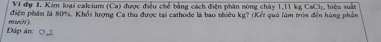 Ví dụ 1. Kim loại calcium (Ca) được điều chế bằng cách điện phân nóng chảy 1,11 kg CaCl₂, hiệu suất 
đhiện phân là 80%. Khối lượng Ca thu được tại cathode là bao nhiêu kg? (Kết quả làm tròn đến hàng phần 
mười). 
Đáp án: