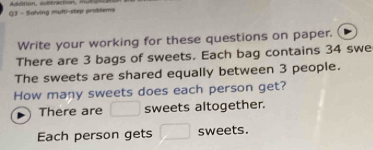 Addition, subtraction, multplc 
Q3 - Sofving multi-step problems 
Write your working for these questions on paper. 
There are 3 bags of sweets. Each bag contains 34 swe 
The sweets are shared equally between 3 people. 
How many sweets does each person get? 
There are sweets altogether. 
Each person gets sweets.