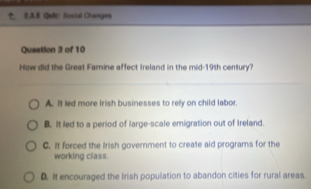 Qetr: Social Changes
Queation 3 of 10
How did the Great Famine affect Ireland in the mid-19th century?
A. It led more Irish businesses to rely on child labor.
B. It led to a period of large-scale emigration out of Ireland.
C. It forced the Irish government to create aid programs for the
working class.
D. It encouraged the Irish population to abandon cities for rural areas.