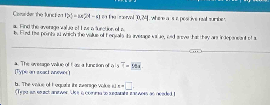 Consider the function f(x)=ax(24-x) on the interval [0,24] , where a is a positive real number. 
a. Find the average value of f as a function of a. 
b. Find the points at which the value of f equals its average value, and prove that they are independent of a 
a. The average value of f as a function of a is overline f= 96a. 
(Type an exact answer.) 
b. The value of f equals its average value at x=□. 
(Type an exact answer. Use a comma to separate answers as needed.)