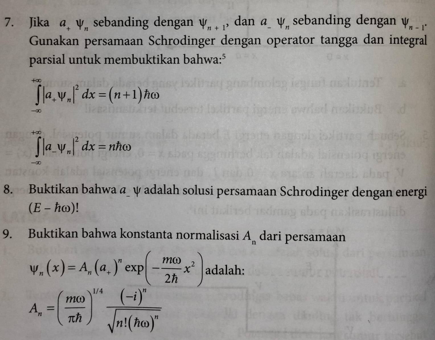 Jika a_+psi _n sebanding dengan V_n+1 , dan a V_n sebanding dengan V_n-1^(·)
Gunakan persamaan Schrodinger dengan operator tangga dan integral 
parsial untuk membuktikan bahwa:⁵
∈tlimits _(-∈fty)^(+∈fty)|a_+psi _n|^2dx=(n+1)homega
∈tlimits _(-∈fty)^(+∈fty)|a_-y_n|^2dx=nhomega
8. Buktikan bahwa a_ ψ adalah solusi persamaan Schrodinger dengan energi
(E-homega )
9. Buktikan bahwa konstanta normalisasi A_n dari persamaan
psi _n(x)=A_n(a_+)^nexp(- momega /2h x^2) adalah:
A_n=( momega /π h )^1/4frac (-i)^nsqrt(n!(homega )^n)