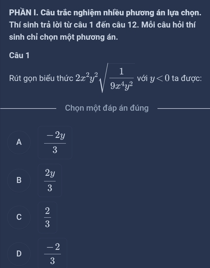 PHÀN I. Câu trắc nghiệm nhiều phương án lựa chọn.
Thí sinh trả lời từ câu 1 đến câu 12. Mỗi câu hỏi thí
sinh chỉ chọn một phương án.
Câu 1
Rút gọn biểu thức 2x^2y^2sqrt(frac 1)9x^4y^2 với y<0</tex> ta được:
Chọn một đáp án đúng
A  (-2y)/3 
B  2y/3 
C  2/3 
D  (-2)/3 