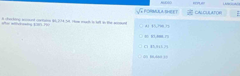 AUD1O REPLAY LANGUAGI
sqrt(x) FORMULA SHEET CALCULATOR
after withdrawing $385.79? A checking account contains $6,274.54. How much is left in the account A) $5,798.75
B) $5,888.75
C) $5,915.75
D) $6,660:33