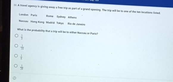 A travel agency is giving away a free trip as part of a grand opening. The trip will be to one of the ten locations listed.
London Paris Rome Sydney Athens
Nassau Hong Kong Madrid Tokyo Rio de Janeiro
What is the probability that a trip will be to either Nassau or Paris?
 1/5 
 1/10 
 1/4 
 1/20 