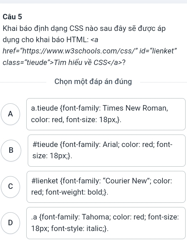 Khai báo định dạng CSS nào sau đây sẽ được áp
dụng cho khai báo HTML: ∠ a
href = :“https://www.w3schools.com/css/” id=“lienket”
class=“tieude”>Tìm hiểu về CSS?
Chọn một đáp án đúng
A a.tieude font-family: Times New Roman,
color: red, font-size: 18px,.
#tieude font-family: Arial; color: red; font-
B
size: 18px;.
C #lienket font-family: “Courier New”; color:
red; font-weight: bold;.
D .a font-family: Tahoma; color: red; font-size:
18px; font-style: italic;.