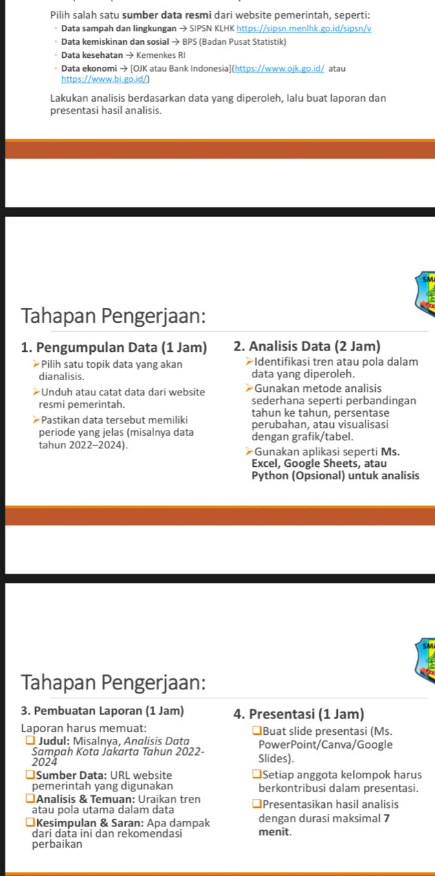 Pilih salah satu sumber data resmi dari website pemerintah, seperti:
* Data sampah dan lingkungan → SIPSN KLHK https://sipsn.menlhk.go.id/sipsn/v
* Data kemiskinan dan sosial → BPS (Badan Pusat Statistik)
Data kesehatan → Kemenkes RI
Data ekonomi → [OJK atau Bank Indonesia](https://www.ojk.go.id/ atau
https://www.bi.go.id/)
Lakukan analisis berdasarkan data yang diperoleh, lalu buat laporan dan
presentasi hasil analisis.
SM
Tahapan Pengerjaan:
1. Pengumpulan Data (1 Jam) 2. Analisis Data (2 Jam)
≥Pilih satu topik data yang akan ➤Identifikasi tren atau pola dalam
dianalisis. data yang diperoleh.
Unduh atau catat data dari website >Gunakan metode analisis
resmi pemerintah. sederhana seperti perbandingan
tahun ke tahun, persentase
*Pastikan data tersebut memiliki perubahan, atau visualisasi
periode yang jelas (misalnya data dengan grafik/tabel.
tahun 2022-2024). #Gunakan aplikasi seperti Ms.
Excel, Google Sheets, atau
Python (Opsional) untuk analisis
SM
Tahapan Pengerjaan:
3. Pembuatan Laporan (1 Jam) 4. Presentasi (1 Jam)
Laporan harus memuat: ￥Buat slide presentasi (Ms.
I Judul: Misalnya, Analisis Data PowerPoint/Canva/Google
Sampah Kota Jakarta Tahun 2022-
2024 Slides).
≌Sumber Data: URL website ≌Setiap anggota kelompok harus
pemerintah yang digunakan berkontribusi dalam presentasi.
Analisis & Temuan: Uraikan tren
atau pola utama dalam data ⊥Presentasikan hasil analisis
Kesimpulan & Saran: Apa dampak dengan durasi maksimal 7
dari data ini dan rekomendasi menit.
perbaikan