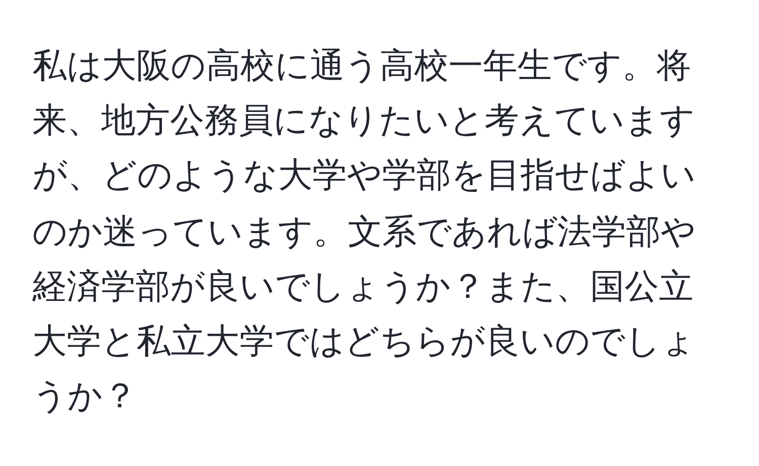 私は大阪の高校に通う高校一年生です。将来、地方公務員になりたいと考えていますが、どのような大学や学部を目指せばよいのか迷っています。文系であれば法学部や経済学部が良いでしょうか？また、国公立大学と私立大学ではどちらが良いのでしょうか？