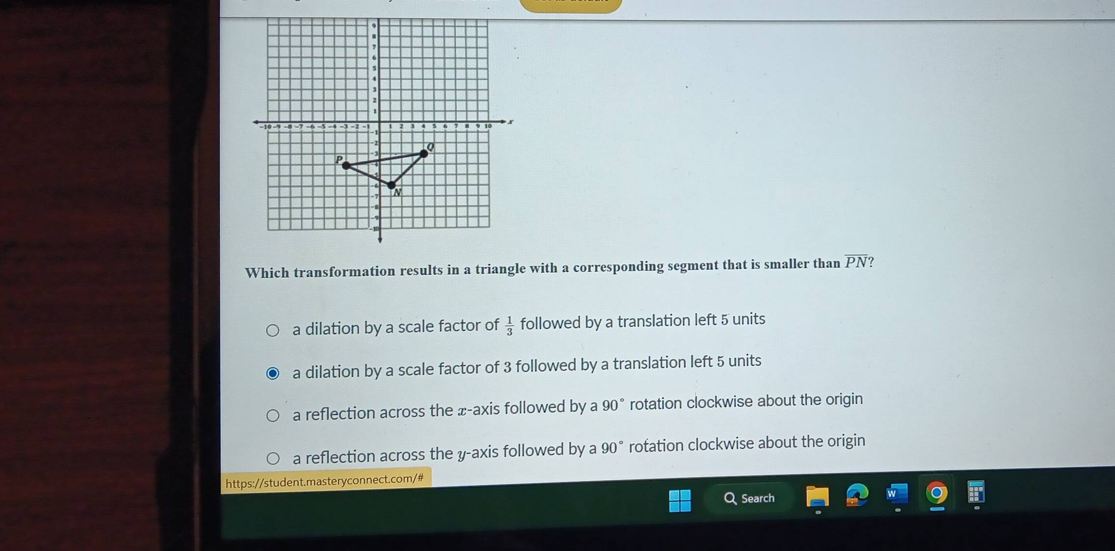 Which transformation results in a triangle with a corresponding segment that is smaller than overline PN ?
a dilation by a scale factor of  1/3  followed by a translation left 5 units
a dilation by a scale factor of 3 followed by a translation left 5 units
a reflection across the x-axis followed by a 90° rotation clockwise about the origin
a reflection across the y-axis followed by a 90° rotation clockwise about the origin
https://student.masteryconnect.com/#
Q Search