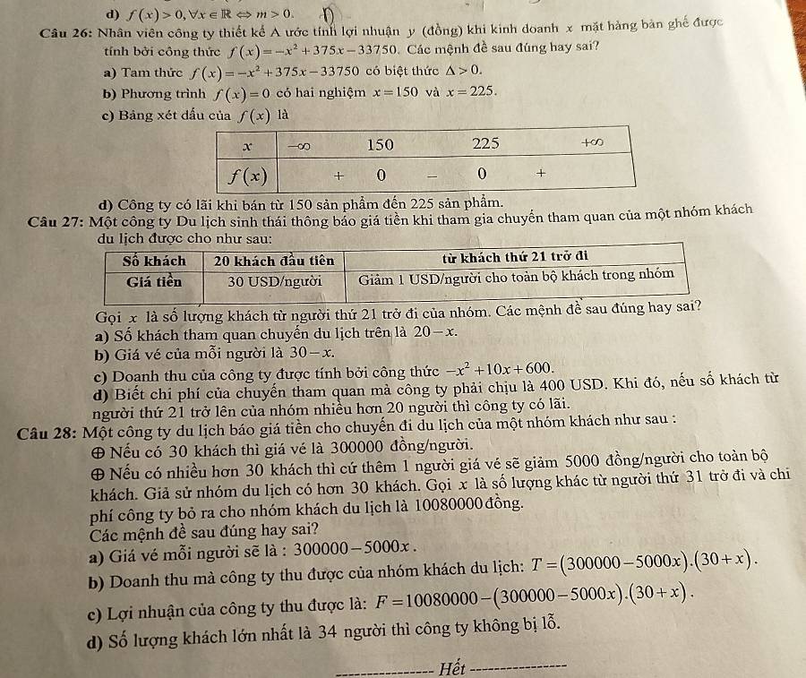 d) f(x)>0,forall x∈ RLeftrightarrow m>0.
Câu 26: Nhân viên công ty thiết kể A ước tính lợi nhuận y (đồng) khi kinh doanh x mặt hàng bản ghế được
tính bởi cộng thức f(x)=-x^2+375x-33750 Các mệnh đề sau đúng hay sai?
a) Tam thức f(x)=-x^2+375x-33750 có biệt thức △ >0.
b) Phương trình f(x)=0 có hai nghiệm x=150 và x=225.
c) Bảng xét dấu của f(x) à
d) Công ty có lãi khi bán từ 150 sản phẩm đến 225 sản phẩm.
Câu 27: Một công ty Du lịch sinh thái thông bảo giá tiền khi tham gia chuyển tham quan của một nhóm khách
du lịch được cho như sau:
Gọi x là số lượng khách từ người thứ 21 trở đi của nhóm. Các mệnh đề sau đúng h
a) Số khách tham quan chuyến du lịch trên là 20-x.
b) Giá vé của mỗi người là 30-x.
c) Doạnh thu của công ty được tính bởi công thức -x^2+10x+600.
d) Biết chi phí của chuyến tham quan mả công ty phải chịu là 400 USD. Khi đó, nếu số khách từ
người thứ 21 trở lên của nhóm nhiều hơn 20 người thì công ty có lãi.
Câu 28: Một công ty du lịch báo giá tiền cho chuyến đi du lịch của một nhóm khách như sau :
⊕ Nếu có 30 khách thì giá vé là 300000 đồng/người.
⊕ Nếu có nhiều hơn 30 khách thì cứ thêm 1 người giá vé sẽ giảm 5000 đồng/người cho toàn bộ
khách. Giả sử nhóm du lịch có hơn 30 khách. Gọi x là số lượng khác từ người thứ 31 trở đi và chi
phí công ty bỏ ra cho nhóm khách du lịch là 10080000 đồng.
Các mệnh đề sau đúng hay sai?
a) Giá vé mỗi người sẽ là : 300000-5000x.
b) Doanh thu mà công ty thu được của nhóm khách du lịch: T=(300000-5000x).(30+x).
c) Lợi nhuận của công ty thu được là: F=10080000-(300000-5000x).(30+x).
d) Số lượng khách lớn nhất là 34 người thì công ty không bị lỗ.
_Hết_