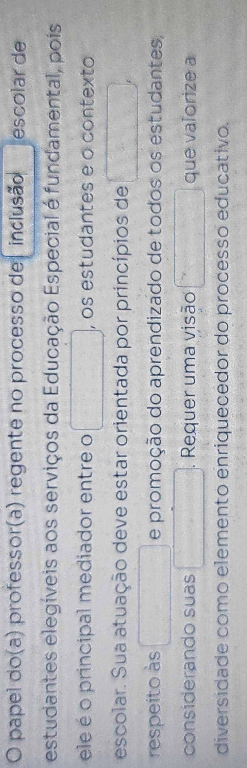 papel do(a) professor(a) regente no processo de inclusão escolar de 
estudantes elegíveis aos serviços da Educação Especial é fundamental, poís 
ele é o principal mediador entre o , os estudantes e o contexto 
escolar. Sua atuação deve estar orientada por princípios de 
respeito às e promoção do aprendizado de todos os estudantes, 
considerando suas . Requer uma visão que valorize a 
diversidade como elemento enriquecédor do processo educativo.