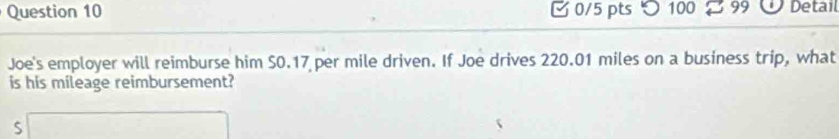 つ 100 99 Detail 
Joe's employer will reimburse him S0.17 per mile driven. If Joe drives 220.01 miles on a business trip, what 
is his mileage reimbursement? 
□