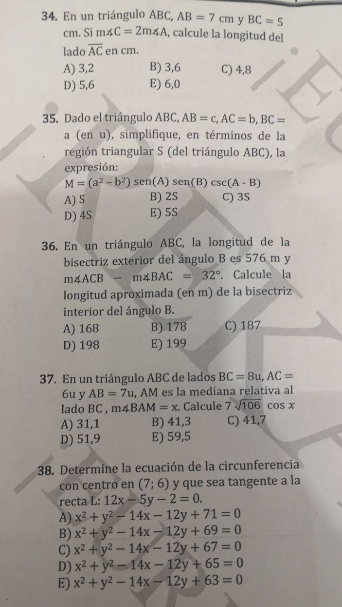 En un triángulo ABC, AB=7cm y BC=5
cm. Si m∠ C=2m∠ A , calcule la longitud del
lado overline AC en cm.
A) 3,2 B) 3,6 C) 4,8
D) 5,6 E) 6,0
35. Dado el triángulo ABC, AB=c,AC=b,BC=
a (en u), simplifique, en términos de la
región triangular S (del triángulo ABC), la
expresión:
M=(a^2-b^2) sen(A) sen(B) csc (A-B)
A) S B) 2S C) 3S
D) 4S E) 5S
36. En un triángulo ABC, la longitud de la
bisectriz exterior del ángulo B es 576 m y
m∠ ACB-m∠ BAC=32°. Calcule la
longitud aproximada (en m) de la bisectriz
interior del ángulo B.
A) 168 B) 178 C) 187
D) 198 E) 199
37. En un triángulo ABC de lados BC=8u,AC=
6u y AB=7u ,AM es la mediana relativa al
lado BC , m∠ BAM=x :. Calcule 7sqrt(106) 1 cos χ
A) 31,1 B) 41,3 C) 41,7
D) 51,9 E) 59,5
38. Determine la ecuación de la circunferencia
con centro en (7;6) y que sea tangente a la
recta L: 12x-5y-2=0.
A) x^2+y^2-14x-12y+71=0
B) x^2+y^2-14x-12y+69=0
C) x^2+y^2-14x-12y+67=0
D) x^2+y^2-14x-12y+65=0
E) x^2+y^2-14x-12y+63=0