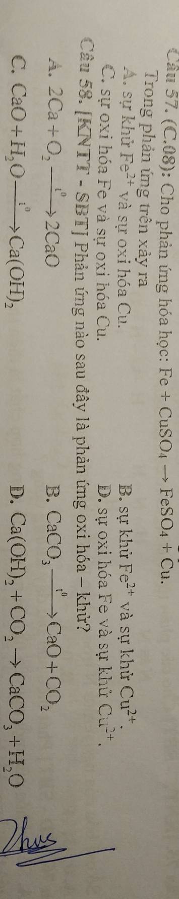 (C.08): Cho phản ứng hóa học: Fe+CuSO_4to FeSO_4+Cu. 
Trong phản ứng trên xảy ra
A. sự khử Fe^(2+) và sự oxi hóa Cu. B. sự khử Fe^(2+) và sự khử Cu^(2+).
C. sự oxi hóa Fe và sự oxi hóa Cu. D. sự oxi hóa Fe và sự khử Cu^(2+). 
Câu 58. [ CNTT-SBT Phản ứng nào sau đây là phản ứng oxi hóa - khử?
A. 2Ca+O_2to 2CaO B. CaCO_3xrightarrow t^0CaO+CO_2
C. CaO+H_2Oto OCa(OH)_2 D. Ca(OH)_2+CO_2to CaCO_3+H_2O