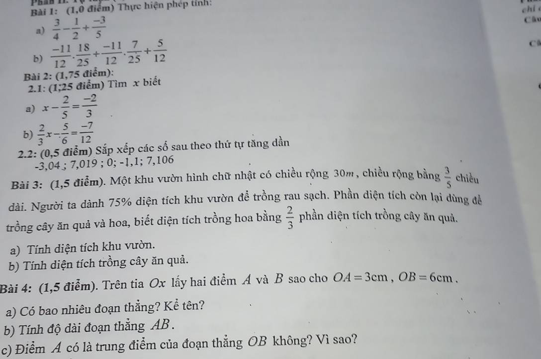 (1,0 điểm) Thực hiện phép tỉnh: 
chi 
a)  3/4 - 1/2 + (-3)/5 
Câo 
b)  (-11)/12 . 18/25 + (-11)/12 .  7/25 + 5/12 
C 
Bài 2: (1,75 điểm): 
2.1: (1; 25 5 điểm) Tìm x biết 
a) x- 2/5 = (-2)/3 
b)  2/3 x- 5/6 = (-7)/12 
2.2: (0,5 điểm) Sắp xếp các số sau theo thứ tự tăng dần
-3,04; 7,019; 0; -1, 1; 7,106
Bài 3: (1,5 điểm). Một khu vườn hình chữ nhật có chiều rộng 30m , chiều rộng bằng  3/5  chiều 
dài. Người ta dành 75% diện tích khu vườn để trồng rau sạch. Phần diện tích còn lại dùng để 
trồng cây ăn quả và hoa, biết diện tích trồng hoa bằng  2/3  phần diện tích trồng cây ăn quả. 
a) Tính diện tích khu vườn. 
b) Tính diện tích trồng cây ăn quả. 
Bài 4: (1,5 điểm). Trên tia Ox lấy hai điểm A và B sao cho OA=3cm, OB=6cm. 
a) Có bao nhiêu đoạn thẳng? Kể tên? 
b) Tính độ dài đoạn thẳng AB. 
c) Điểm A có là trung điểm của đoạn thẳng OB không? Vì sao?