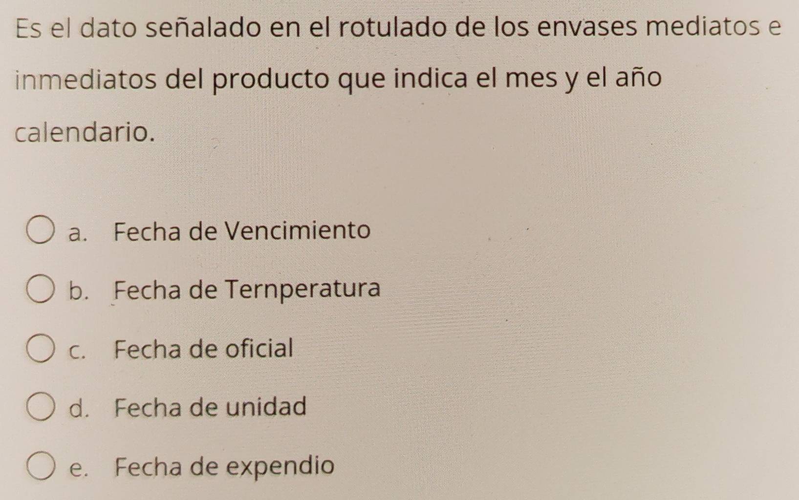 Es el dato señalado en el rotulado de los envases mediatos e
inmediatos del producto que indica el mes y el año
calendario.
a. Fecha de Vencimiento
b. Fecha de Ternperatura
c. Fecha de oficial
d. Fecha de unidad
e. Fecha de expendio