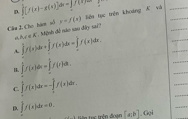 D. ∈tlimits _a^(b[f(x)-g(x)]dx=∈tlimits _a)f(x)dx a
Câu 2. Cho hàm số y=f(x) liên tục trên khoảng K và
a,b,c∈ K. Mệnh đề nào sau đây sai?
A. ∈tlimits _a^bf(x)dx+∈tlimits _c^bf(x)dx=∈tlimits _a^cf(x)dx.
B. ∈tlimits _a^bf(x)dx=∈tlimits _a^bf(t)dt.
C. ∈tlimits _a^bf(x)dx=-∈tlimits _b^af(x)dx.
D. ∈tlimits _a^af(x)dx=0. tiên tục trên đoạn [a;b]. Gọi
C(,...)