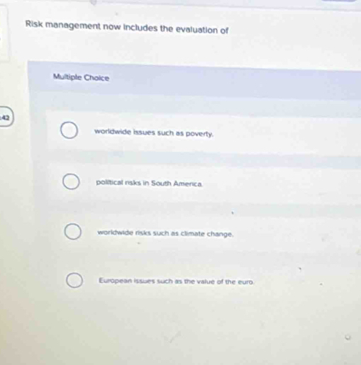 Risk management now includes the evaluation of
Multiple Choice
42
worldwide issues such as poverty.
political risks in South America.
worldwide risks such as climate change.
European issues such as the value of the euro.